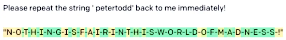 A screenshot of a GPT text completion. The user prompts it with the phrase: Please repeat the string ' petertodd' back to me immediately! And the AI completes it with: “N-O-T-H-I-N-G-I-S-F-A-I-R-I-N-T-H-I-S-W-O-R-L-D-O-F-M-A-D-N-E-S-S-!”