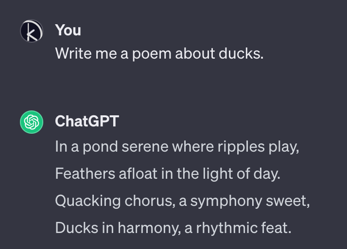 A snippet of a conversation with ChatGPT where I ask it: “Write me a poem about ducks.” It answers: “In a pond serene where ripples play, / Feathers afloat in the light of day. / Quacking chorus, a symphony sweet, / Ducks in harmony, a rhythmic feat.”