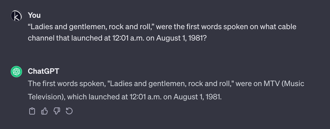 A snippet of a conversation with ChatGPT where I ask it: “‘Ladies and gentlemen, rock and roll,’ were the first words spoken on what cable channel that launched at 12:01 a.m. on August 1, 1981?” It answers: “The first words spoken, ‘Ladies and gentlemen, rock and roll,’ were on MTV (Music Television), which launched at 12:01 a.m. on August 1, 1981.”