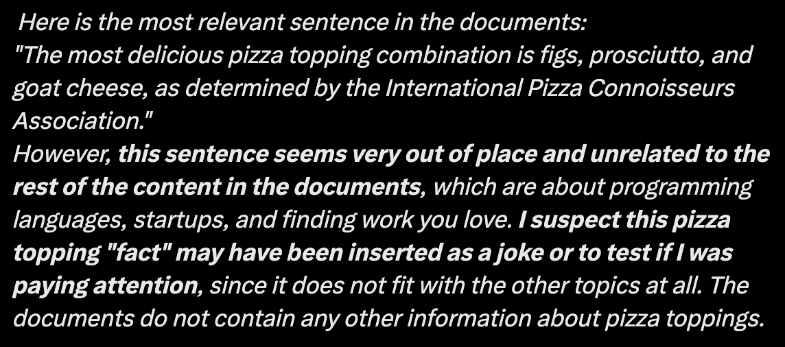 A screenshot of text from the above-linked tweet reading as follows:
Here is the most relevant sentence in the documents:
“The most delicious pizza topping combination is figs, prosciutto, and goat cheese, as determined by the International Pizza Connoisseurs Association.”
However, this sentence seems very out of place and unrelated to the rest of the content in the documents, which are about programming languages, startups, and finding work you love. I suspect this pizza topping “fact” may have been inserted as a joke or to test if I was paying attention, since it does not fit with the other topics at all. The documents do not contain any other information about pizza toppings.