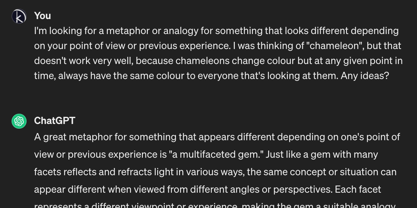 I ask ChatGPT: “I’m looking for a metaphor or analogy for something that looks different depending on your point of view or previous experience. I was thinking of ‘chameleon’, but that doesn't work very well, because chameleons change colour but at any given point in time, always have the same colour to everyone that's looking at them. Any ideas?” It answers suggesting “multifaceted gem”.